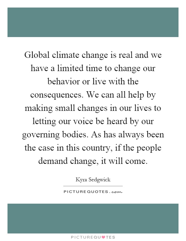 Global climate change is real and we have a limited time to change our behavior or live with the consequences. We can all help by making small changes in our lives to letting our voice be heard by our governing bodies. As has always been the case in this country, if the people demand change, it will come Picture Quote #1