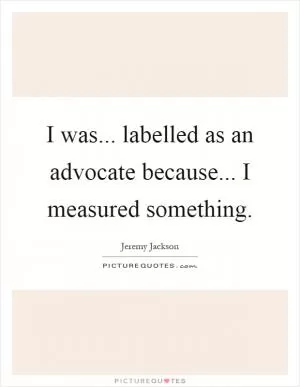 I was... labelled as an advocate because... I measured something Picture Quote #1