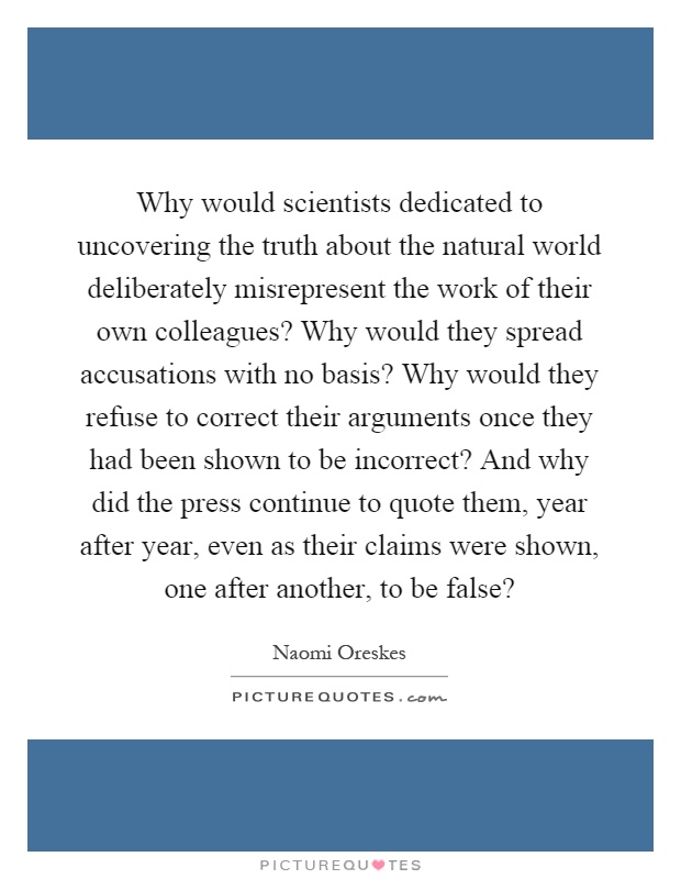 Why would scientists dedicated to uncovering the truth about the natural world deliberately misrepresent the work of their own colleagues? Why would they spread accusations with no basis? Why would they refuse to correct their arguments once they had been shown to be incorrect? And why did the press continue to quote them, year after year, even as their claims were shown, one after another, to be false? Picture Quote #1