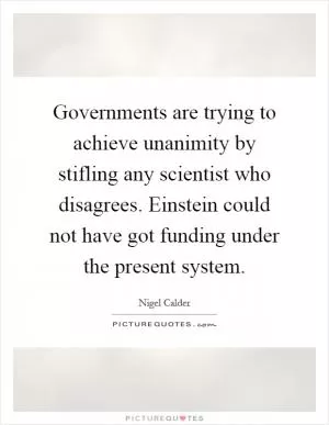 Governments are trying to achieve unanimity by stifling any scientist who disagrees. Einstein could not have got funding under the present system Picture Quote #1