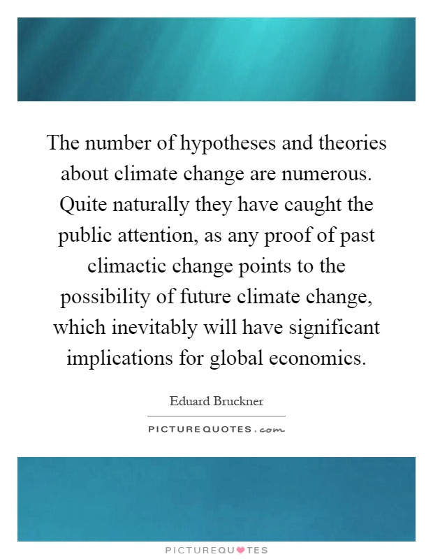 The number of hypotheses and theories about climate change are numerous. Quite naturally they have caught the public attention, as any proof of past climactic change points to the possibility of future climate change, which inevitably will have significant implications for global economics Picture Quote #1