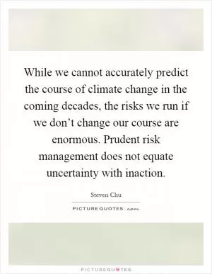 While we cannot accurately predict the course of climate change in the coming decades, the risks we run if we don’t change our course are enormous. Prudent risk management does not equate uncertainty with inaction Picture Quote #1