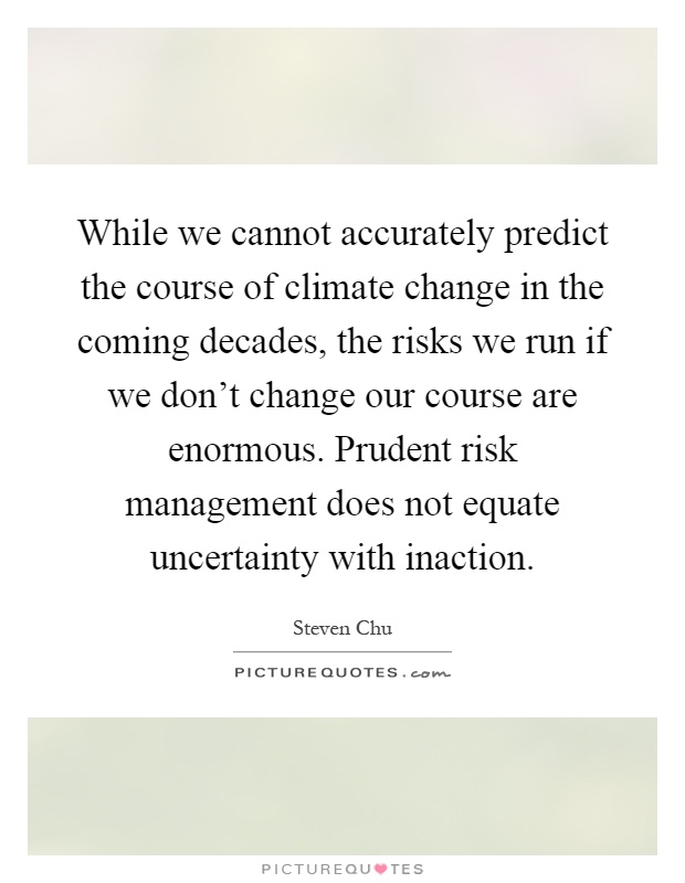 While we cannot accurately predict the course of climate change in the coming decades, the risks we run if we don't change our course are enormous. Prudent risk management does not equate uncertainty with inaction Picture Quote #1