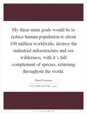 My three main goals would be to reduce human population to about 100 million worldwide, destroy the industrial infrastructure and see wilderness, with it’s full complement of species, returning throughout the world Picture Quote #1