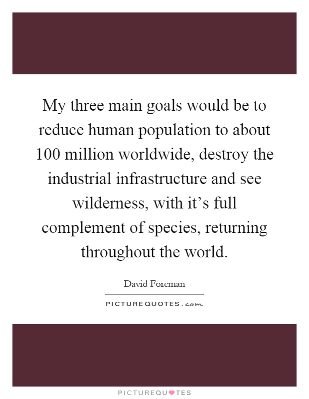 My three main goals would be to reduce human population to about 100 million worldwide, destroy the industrial infrastructure and see wilderness, with it's full complement of species, returning throughout the world Picture Quote #1