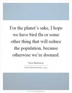 For the planet’s sake, I hope we have bird flu or some other thing that will reduce the population, because otherwise we’re doomed Picture Quote #1