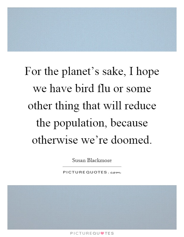 For the planet's sake, I hope we have bird flu or some other thing that will reduce the population, because otherwise we're doomed Picture Quote #1