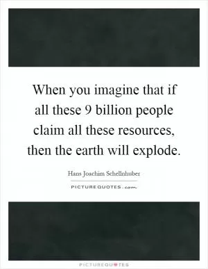 When you imagine that if all these 9 billion people claim all these resources, then the earth will explode Picture Quote #1