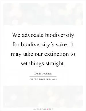 We advocate biodiversity for biodiversity’s sake. It may take our extinction to set things straight Picture Quote #1