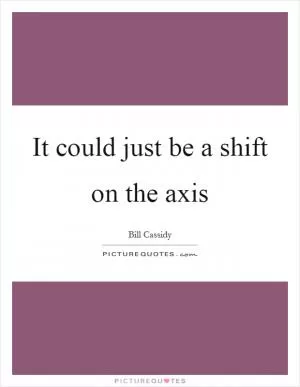 It could just be a shift on the axis Picture Quote #1