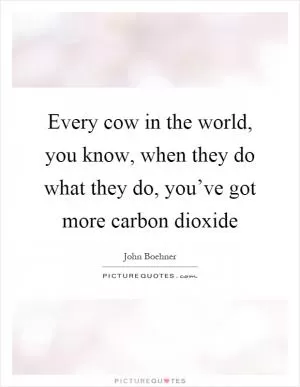 Every cow in the world, you know, when they do what they do, you’ve got more carbon dioxide Picture Quote #1