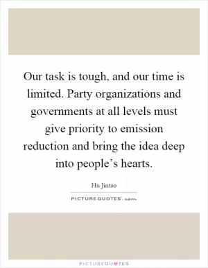 Our task is tough, and our time is limited. Party organizations and governments at all levels must give priority to emission reduction and bring the idea deep into people’s hearts Picture Quote #1