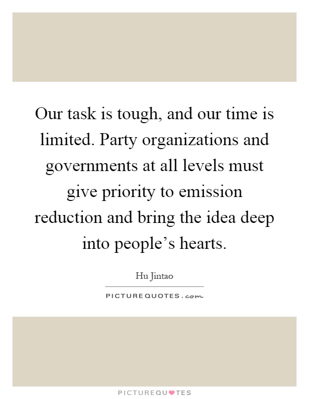 Our task is tough, and our time is limited. Party organizations and governments at all levels must give priority to emission reduction and bring the idea deep into people's hearts Picture Quote #1