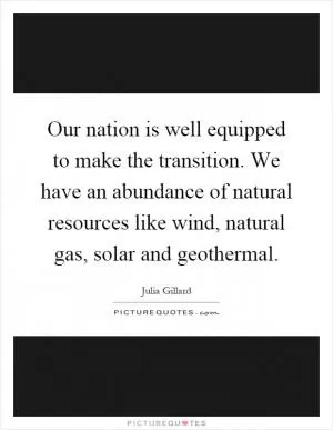 Our nation is well equipped to make the transition. We have an abundance of natural resources like wind, natural gas, solar and geothermal Picture Quote #1