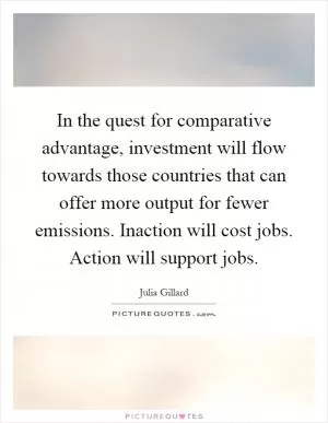 In the quest for comparative advantage, investment will flow towards those countries that can offer more output for fewer emissions. Inaction will cost jobs. Action will support jobs Picture Quote #1