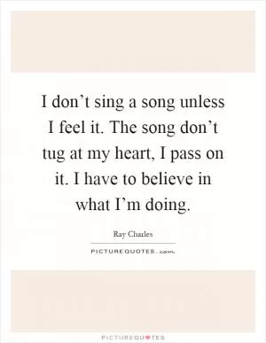I don’t sing a song unless I feel it. The song don’t tug at my heart, I pass on it. I have to believe in what I’m doing Picture Quote #1