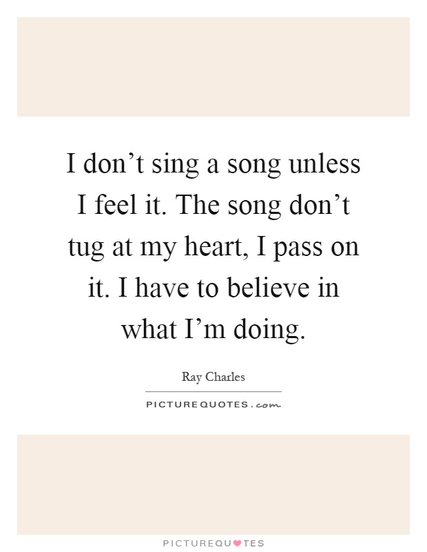 I don't sing a song unless I feel it. The song don't tug at my heart, I pass on it. I have to believe in what I'm doing Picture Quote #1