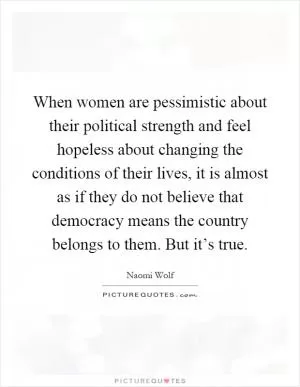 When women are pessimistic about their political strength and feel hopeless about changing the conditions of their lives, it is almost as if they do not believe that democracy means the country belongs to them. But it’s true Picture Quote #1