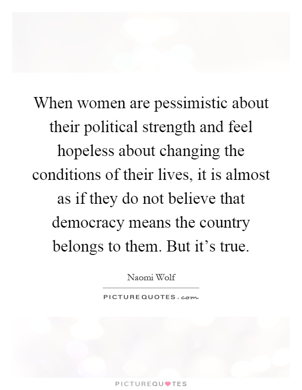 When women are pessimistic about their political strength and feel hopeless about changing the conditions of their lives, it is almost as if they do not believe that democracy means the country belongs to them. But it's true Picture Quote #1