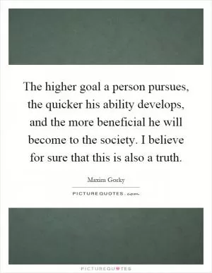 The higher goal a person pursues, the quicker his ability develops, and the more beneficial he will become to the society. I believe for sure that this is also a truth Picture Quote #1