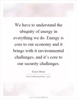 We have to understand the ubiquity of energy in everything we do. Energy is core to our economy and it brings with it environmental challenges, and it’s core to our security challenges Picture Quote #1
