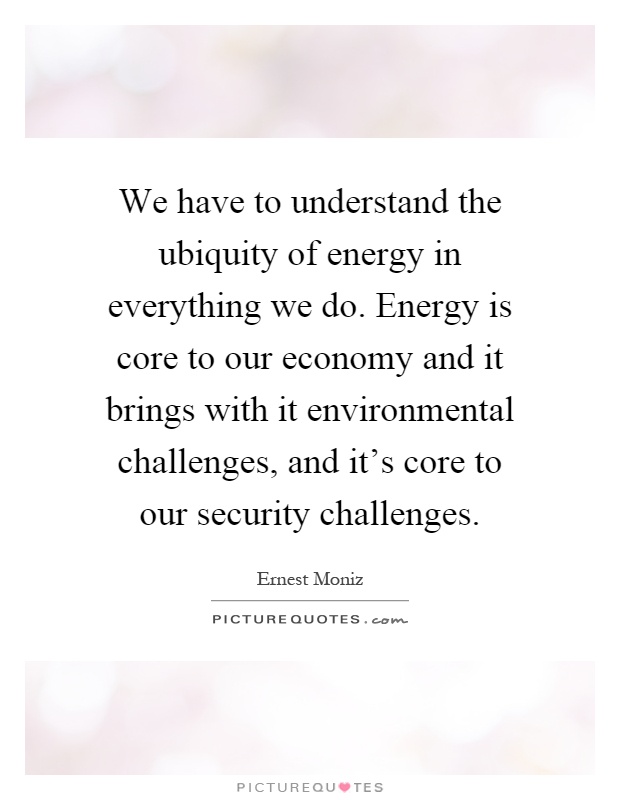 We have to understand the ubiquity of energy in everything we do. Energy is core to our economy and it brings with it environmental challenges, and it's core to our security challenges Picture Quote #1