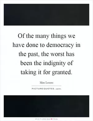 Of the many things we have done to democracy in the past, the worst has been the indignity of taking it for granted Picture Quote #1