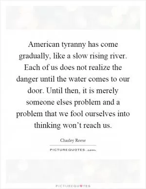 American tyranny has come gradually, like a slow rising river. Each of us does not realize the danger until the water comes to our door. Until then, it is merely someone elses problem and a problem that we fool ourselves into thinking won’t reach us Picture Quote #1