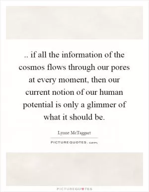 .. if all the information of the cosmos flows through our pores at every moment, then our current notion of our human potential is only a glimmer of what it should be Picture Quote #1