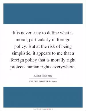 It is never easy to define what is moral, particularly in foreign policy. But at the risk of being simplistic, it appears to me that a foreign policy that is morally right protects human rights everywhere Picture Quote #1