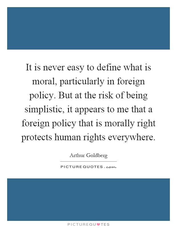It is never easy to define what is moral, particularly in foreign policy. But at the risk of being simplistic, it appears to me that a foreign policy that is morally right protects human rights everywhere Picture Quote #1