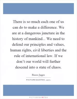 There is so much each one of us can do to make a difference. We are at a dangerous juncture in the history of mankind... We need to defend our principles and values, human rights, civil liberties and the rule of international law. If we don’t our world will further descend into a state of chaos Picture Quote #1