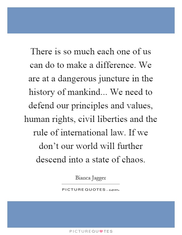 There is so much each one of us can do to make a difference. We are at a dangerous juncture in the history of mankind... We need to defend our principles and values, human rights, civil liberties and the rule of international law. If we don't our world will further descend into a state of chaos Picture Quote #1