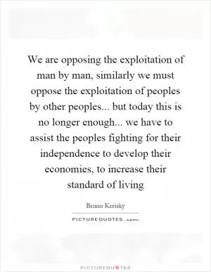 We are opposing the exploitation of man by man, similarly we must oppose the exploitation of peoples by other peoples... but today this is no longer enough... we have to assist the peoples fighting for their independence to develop their economies, to increase their standard of living Picture Quote #1