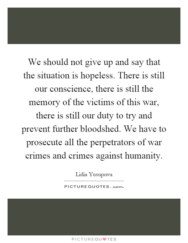 We should not give up and say that the situation is hopeless. There is still our conscience, there is still the memory of the victims of this war, there is still our duty to try and prevent further bloodshed. We have to prosecute all the perpetrators of war crimes and crimes against humanity Picture Quote #1