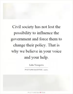 Civil society has not lost the possibility to influence the government and force them to change their policy. That is why we believe in your voice and your help Picture Quote #1