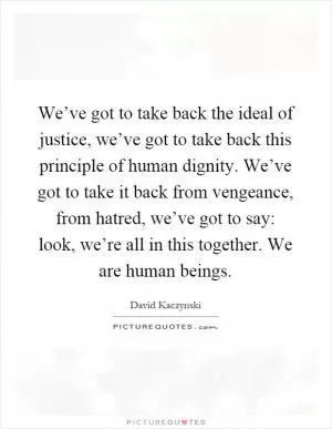 We’ve got to take back the ideal of justice, we’ve got to take back this principle of human dignity. We’ve got to take it back from vengeance, from hatred, we’ve got to say: look, we’re all in this together. We are human beings Picture Quote #1