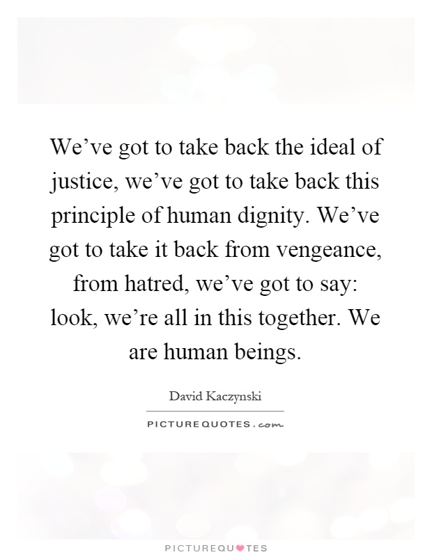 We've got to take back the ideal of justice, we've got to take back this principle of human dignity. We've got to take it back from vengeance, from hatred, we've got to say: look, we're all in this together. We are human beings Picture Quote #1