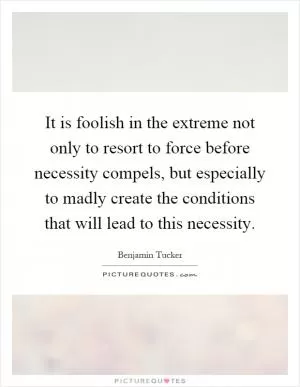 It is foolish in the extreme not only to resort to force before necessity compels, but especially to madly create the conditions that will lead to this necessity Picture Quote #1