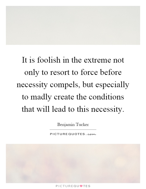 It is foolish in the extreme not only to resort to force before necessity compels, but especially to madly create the conditions that will lead to this necessity Picture Quote #1