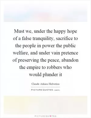 Must we, under the happy hope of a false tranquility, sacrifice to the people in power the public welfare, and under vain pretence of preserving the peace, abandon the empire to robbers who would plunder it Picture Quote #1