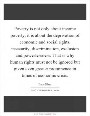 Poverty is not only about income poverty, it is about the deprivation of economic and social rights, insecurity, discrimination, exclusion and powerlessness. That is why human rights must not be ignored but given even greater prominence in times of economic crisis Picture Quote #1
