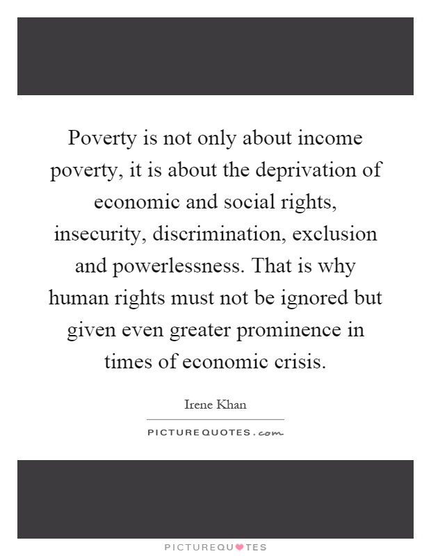 Poverty is not only about income poverty, it is about the deprivation of economic and social rights, insecurity, discrimination, exclusion and powerlessness. That is why human rights must not be ignored but given even greater prominence in times of economic crisis Picture Quote #1