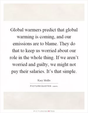 Global warmers predict that global warming is coming, and our emissions are to blame. They do that to keep us worried about our role in the whole thing. If we aren’t worried and guilty, we might not pay their salaries. It’s that simple Picture Quote #1