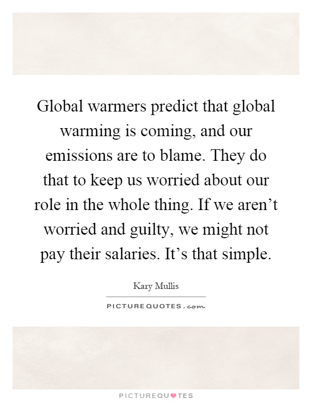 Global warmers predict that global warming is coming, and our emissions are to blame. They do that to keep us worried about our role in the whole thing. If we aren't worried and guilty, we might not pay their salaries. It's that simple Picture Quote #1