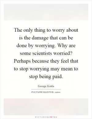 The only thing to worry about is the damage that can be done by worrying. Why are some scientists worried? Perhaps because they feel that to stop worrying may mean to stop being paid Picture Quote #1