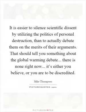 It is easier to silence scientific dissent by utilizing the politics of personal destruction, than to actually debate them on the merits of their arguments. That should tell you something about the global warming debate... there is none right now... it’s either you believe, or you are to be discredited Picture Quote #1