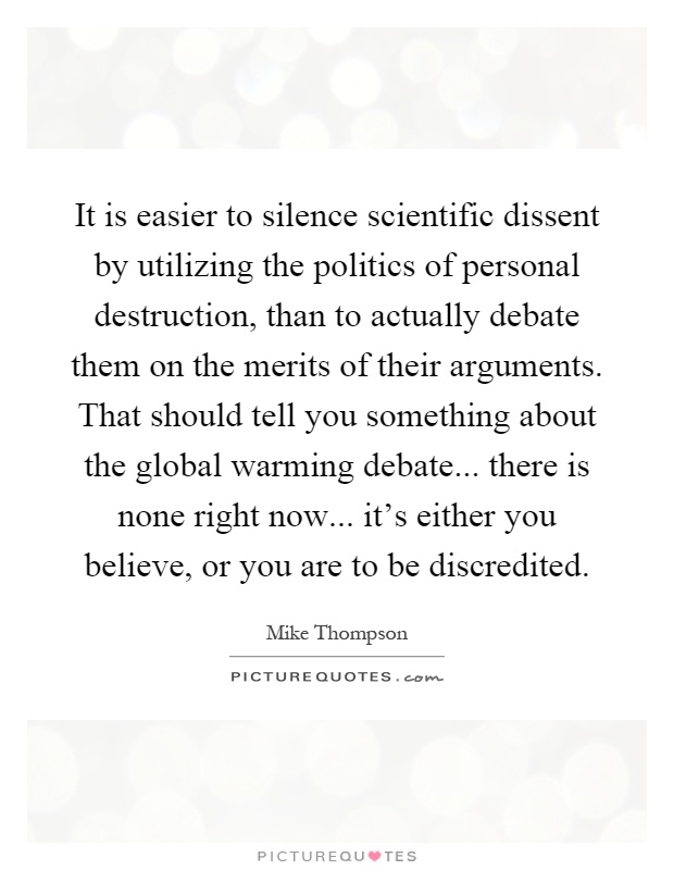 It is easier to silence scientific dissent by utilizing the politics of personal destruction, than to actually debate them on the merits of their arguments. That should tell you something about the global warming debate... there is none right now... it's either you believe, or you are to be discredited Picture Quote #1