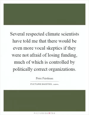 Several respected climate scientists have told me that there would be even more vocal skeptics if they were not afraid of losing funding, much of which is controlled by politically correct organizations Picture Quote #1