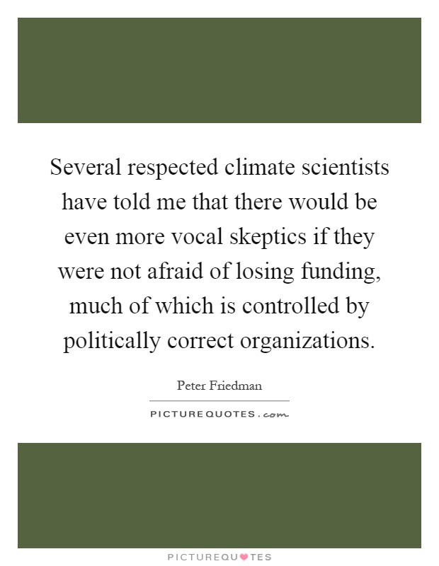Several respected climate scientists have told me that there would be even more vocal skeptics if they were not afraid of losing funding, much of which is controlled by politically correct organizations Picture Quote #1